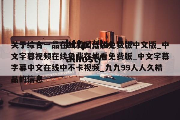 关于综合一品在线看国语版免费版中文版_中文字幕视频在线免费在线看免费版_中文字幕字幕中文在线中不卡视频_九九99人人久精品的信息
